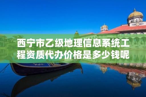 西宁市乙级地理信息系统工程资质代办价格是多少钱呢？