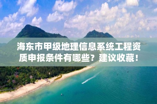 海东市甲级地理信息系统工程资质申报条件有哪些？建议收藏！