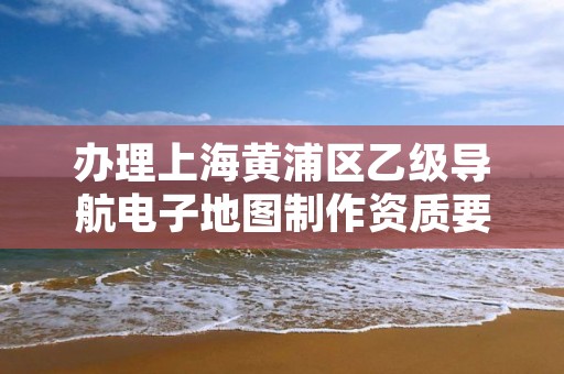 办理上海黄浦区乙级导航电子地图制作资质要求是什么呢？