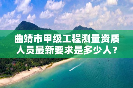 曲靖市甲级工程测量资质人员最新要求是多少人？