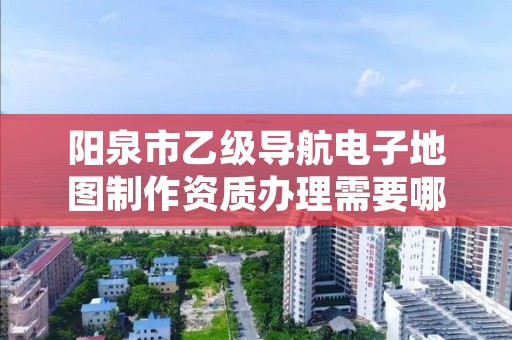 阳泉市乙级导航电子地图制作资质办理需要哪些条件？