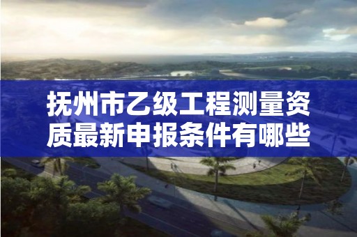 抚州市乙级工程测量资质最新申报条件有哪些呢？