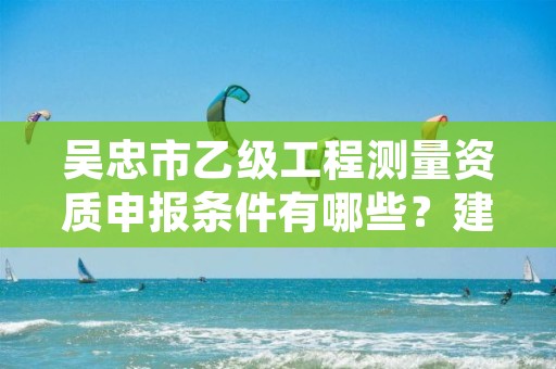 吴忠市乙级工程测量资质申报条件有哪些？建议收藏！