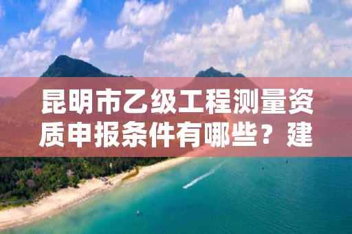 昆明市乙级工程测量资质申报条件有哪些？建议收藏！