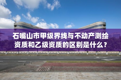 石嘴山市甲级界线与不动产测绘资质和乙级资质的区别是什么？