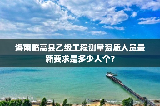 海南临高县乙级工程测量资质人员最新要求是多少人个？