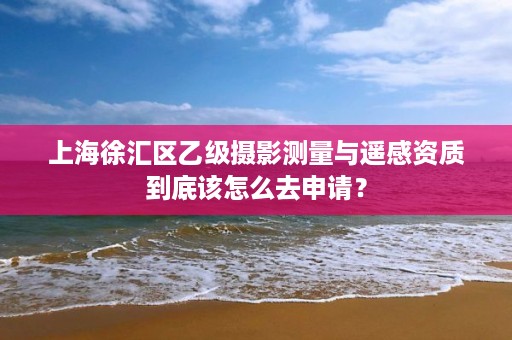 上海徐汇区乙级摄影测量与遥感资质到底该怎么去申请？