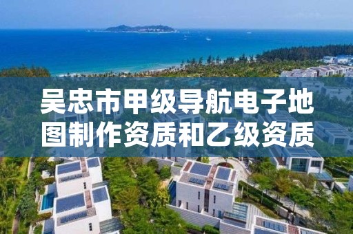 吴忠市甲级导航电子地图制作资质和乙级资质的区别是什么？