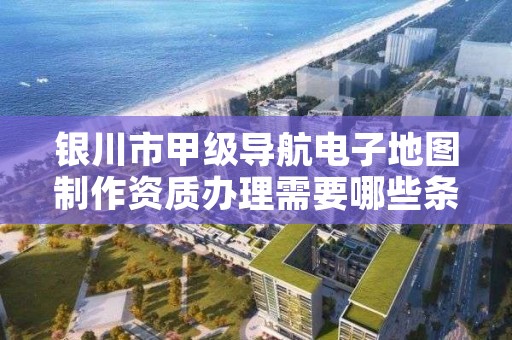 银川市甲级导航电子地图制作资质办理需要哪些条件？