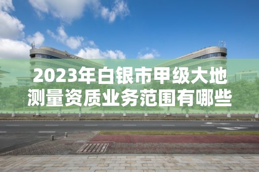 2023年白银市甲级大地测量资质业务范围有哪些？