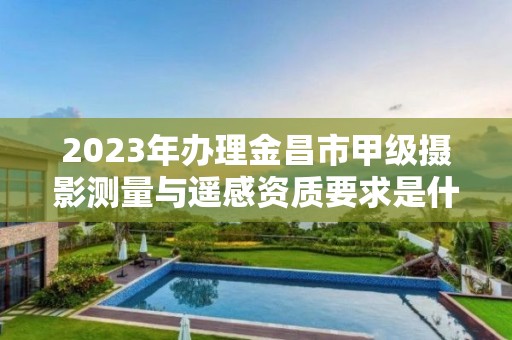 2023年办理金昌市甲级摄影测量与遥感资质要求是什么？