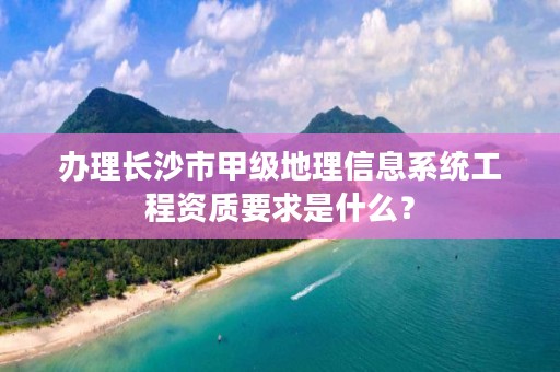 办理长沙市甲级地理信息系统工程资质要求是什么？