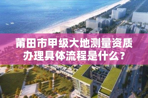 莆田市甲级大地测量资质办理具体流程是什么？