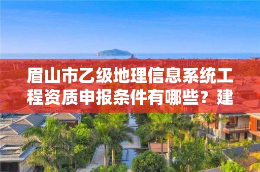 眉山市乙级地理信息系统工程资质申报条件有哪些？建议收藏！