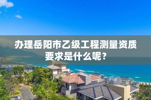 办理岳阳市乙级工程测量资质要求是什么呢？