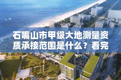 石嘴山市甲级大地测量资质承接范围是什么？看完你就知道了