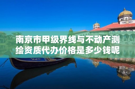 南京市甲级界线与不动产测绘资质代办价格是多少钱呢？