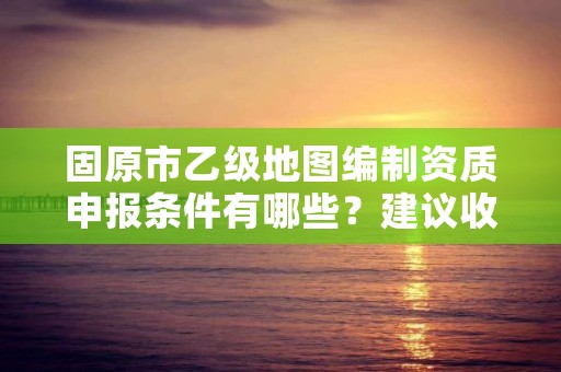 固原市乙级地图编制资质申报条件有哪些？建议收藏！