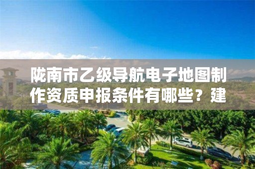 陇南市乙级导航电子地图制作资质申报条件有哪些？建议收藏！