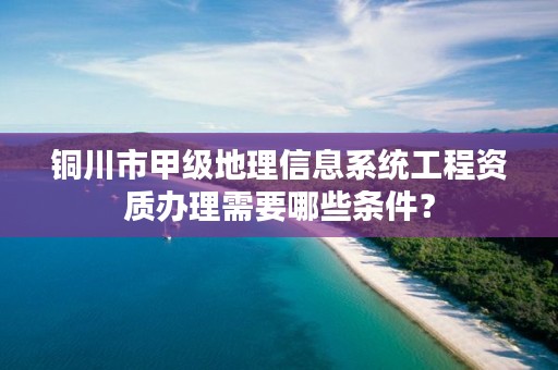 铜川市甲级地理信息系统工程资质办理需要哪些条件？