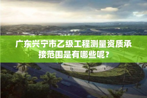 广东兴宁市乙级工程测量资质承接范围是有哪些呢？