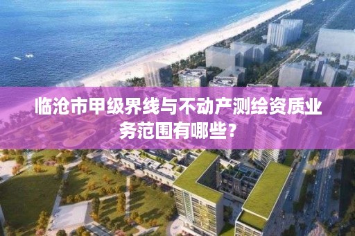 临沧市甲级界线与不动产测绘资质业务范围有哪些？