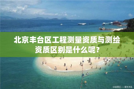 北京丰台区工程测量资质与测绘资质区别是什么呢？