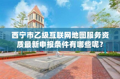 西宁市乙级互联网地图服务资质最新申报条件有哪些呢？