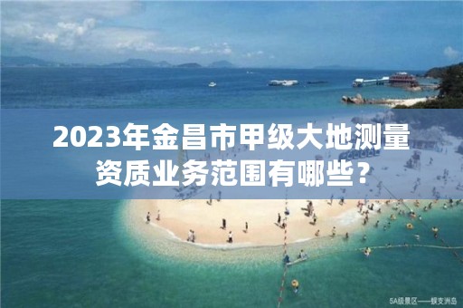 2023年金昌市甲级大地测量资质业务范围有哪些？