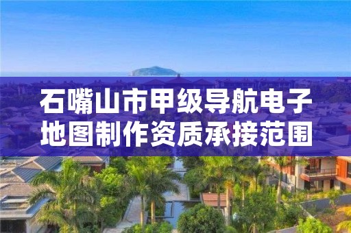 石嘴山市甲级导航电子地图制作资质承接范围是什么？看完你就知道了