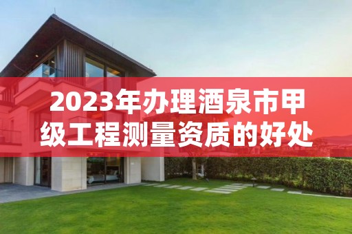 2023年办理酒泉市甲级工程测量资质的好处有哪些呢？