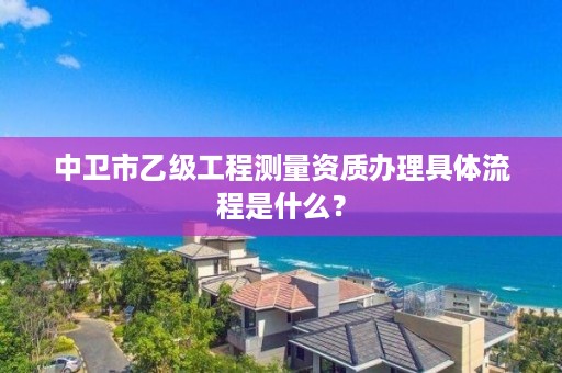 中卫市乙级工程测量资质办理具体流程是什么？