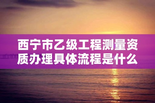 西宁市乙级工程测量资质办理具体流程是什么？