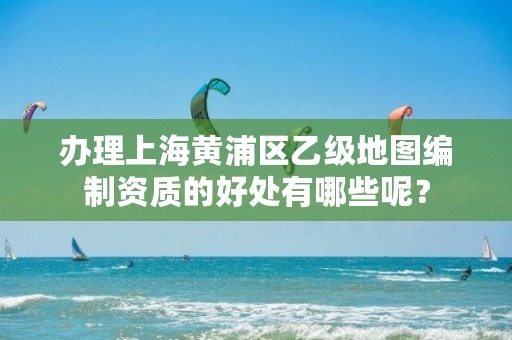 办理上海黄浦区乙级地图编制资质的好处有哪些呢？