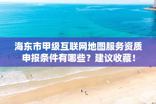 海东市甲级互联网地图服务资质申报条件有哪些？建议收藏！