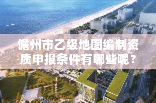 儋州市乙级地图编制资质申报条件有哪些呢？