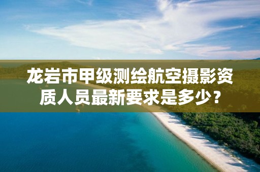 龙岩市甲级测绘航空摄影资质人员最新要求是多少？