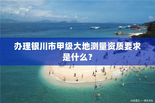 办理银川市甲级大地测量资质要求是什么？