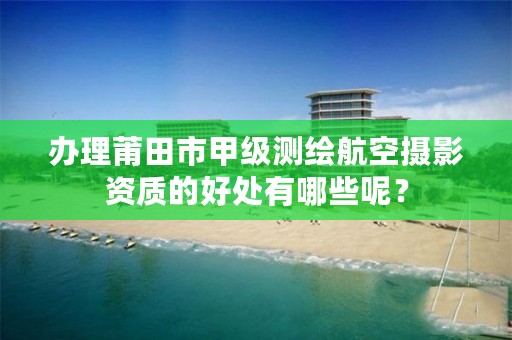 办理莆田市甲级测绘航空摄影资质的好处有哪些呢？