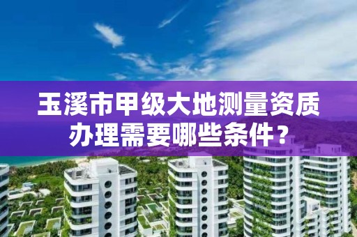 玉溪市甲级大地测量资质办理需要哪些条件？