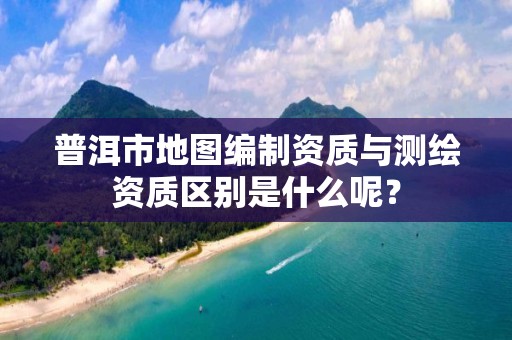 普洱市地图编制资质与测绘资质区别是什么呢？