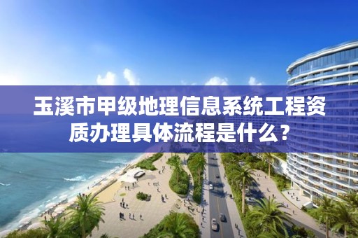 玉溪市甲级地理信息系统工程资质办理具体流程是什么？