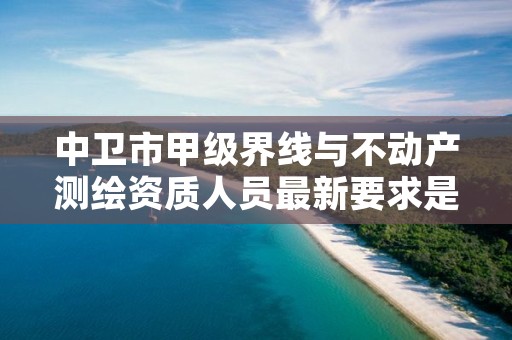 中卫市甲级界线与不动产测绘资质人员最新要求是多少？