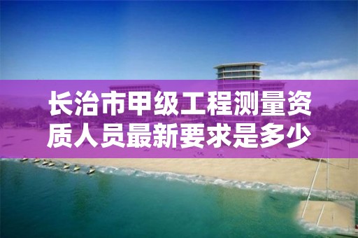 长治市甲级工程测量资质人员最新要求是多少人？