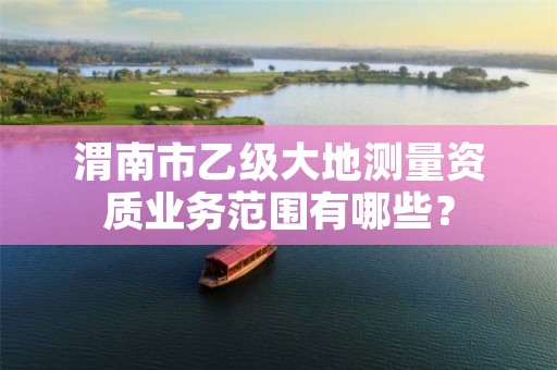 渭南市乙级大地测量资质业务范围有哪些？