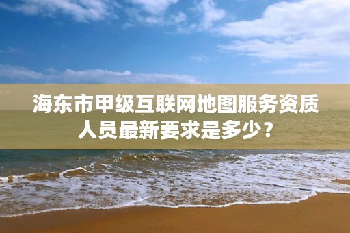 海东市甲级互联网地图服务资质人员最新要求是多少？