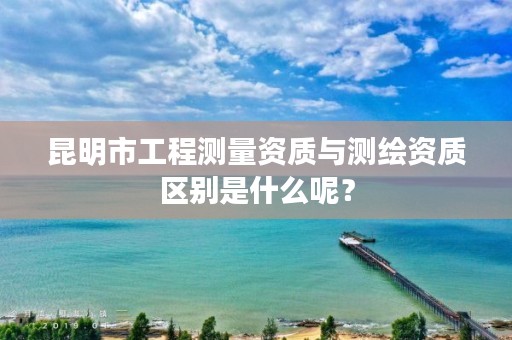 昆明市工程测量资质与测绘资质区别是什么呢？