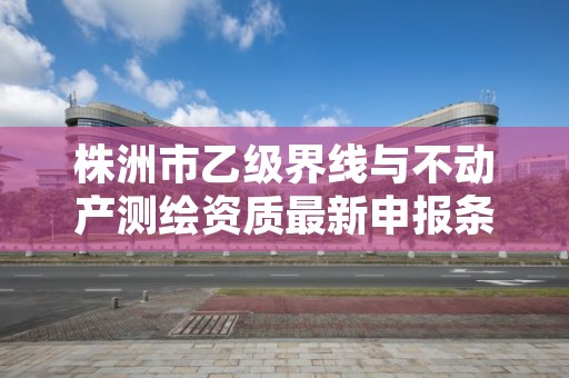 株洲市乙级界线与不动产测绘资质最新申报条件有哪些呢？