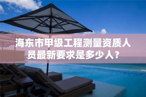 海东市甲级工程测量资质人员最新要求是多少人？