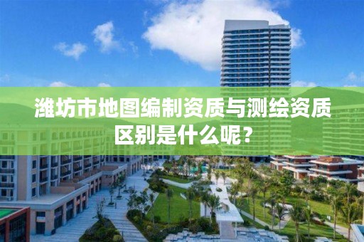 潍坊市地图编制资质与测绘资质区别是什么呢？